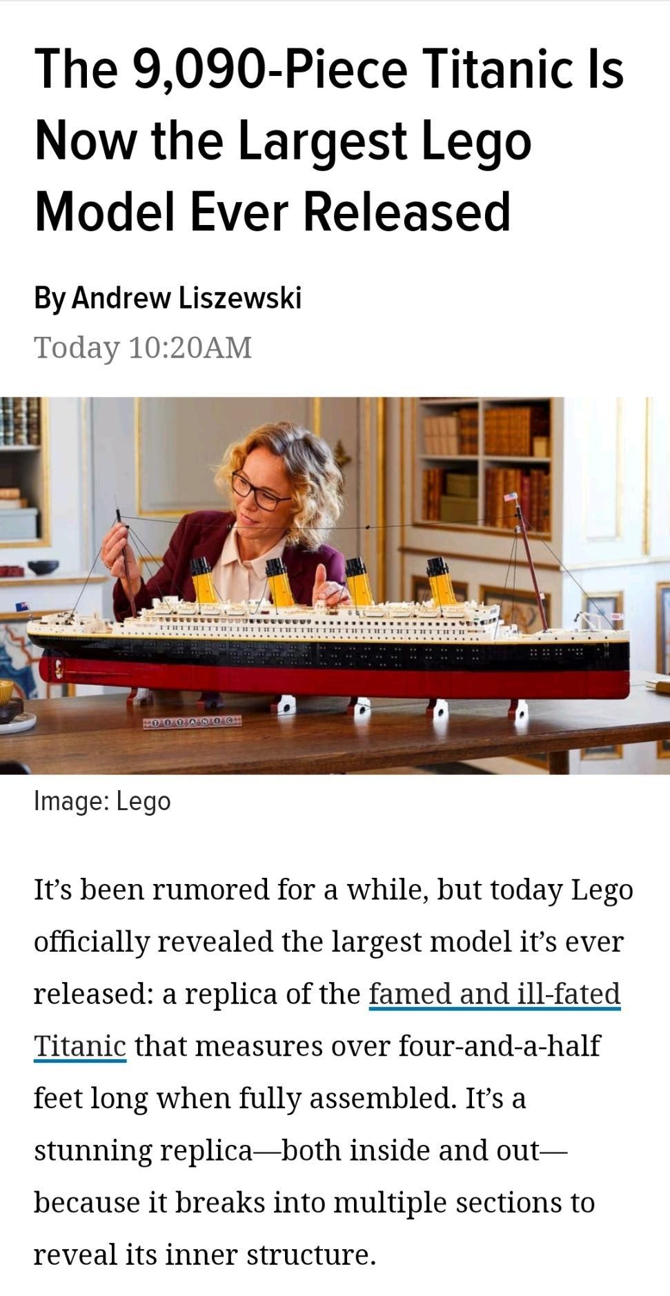 The 9090 Piece Titanic Is Now the Largest Lego Model Ever Released By Andrew Liszewski Today 1020AM Image Lego Its been rumored for a while but today Lego officially revealed the largest model its ever released a replica of the famed and ill fated Titanic that measures over four and a half feet long when fully assembled Its a stunning replicaboth inside and out because it breaks into multiple sect