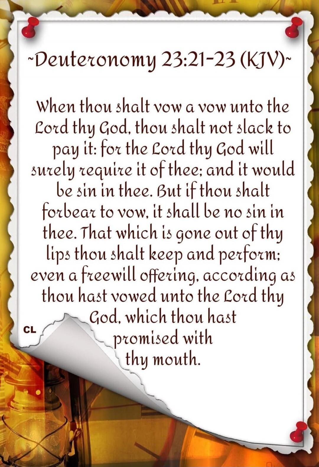 Deuteronomy 23:21-23 (KJV) When thou shalt vow a vow unto the Lord thy God, thou shalt not slack to pay it: for the Lord thy God will surely require it of thee; and it would be sin in thee. But if thou shalt forbear to vow, it shall be no sin in thee. That which is gone out of thy lips thou shalt keep and perform: even a freewill offering, accordin