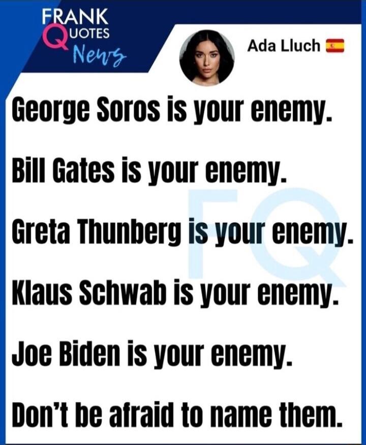 Ada Liuch George Soros is your enemy Bill Gates is your enemy Greta Thunberg is your enemy Kiaus Schwah is your enemy Joe Biden is your enemy Dont be afraid to name them