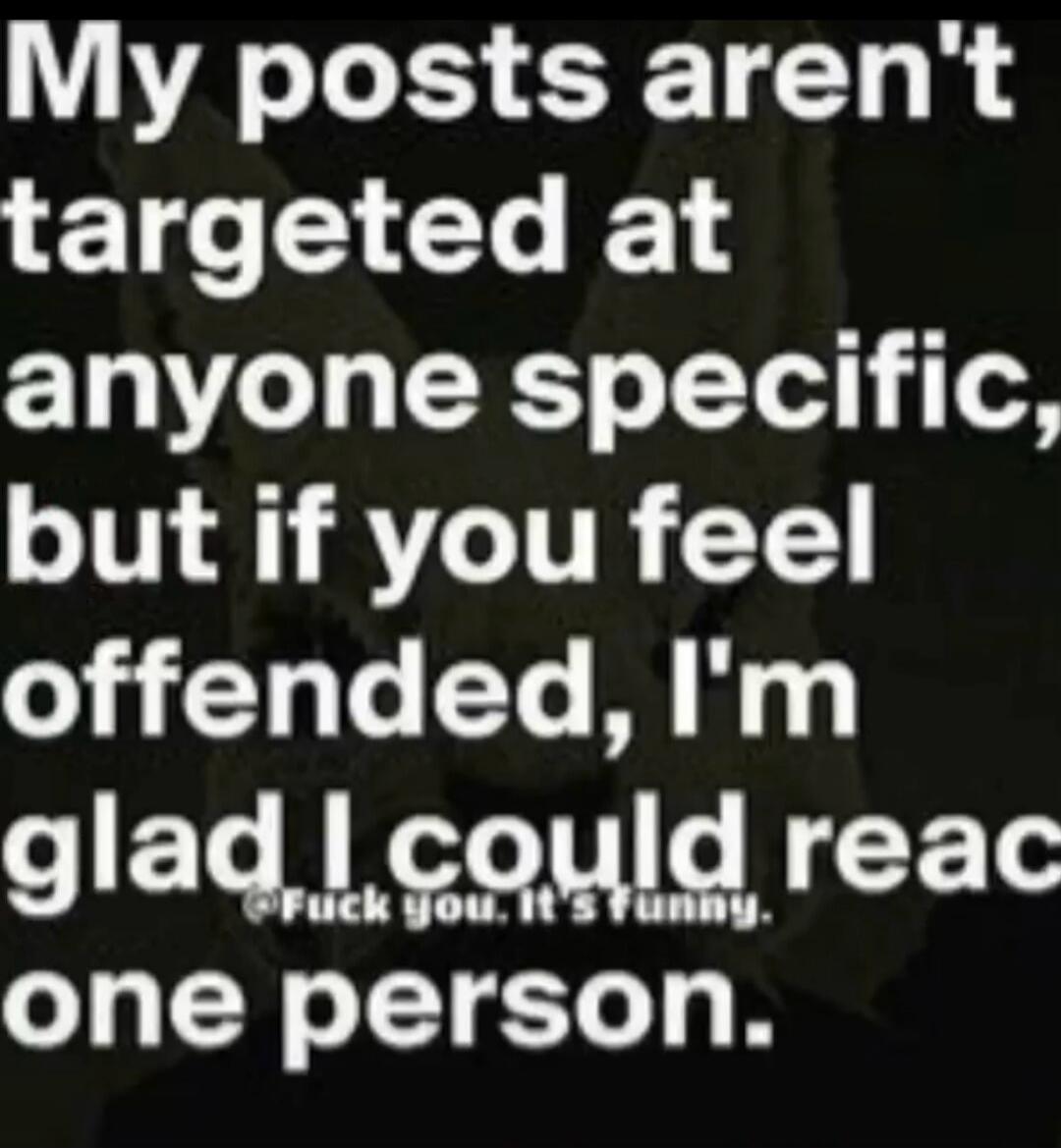 My posts aren't targeted at anyone specific, but if you feel offended, I'm glad I could reach one person. Fuck you. It's funny.