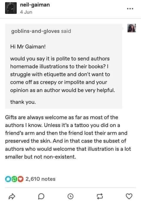 neil gaiman 4Jun goblins and gloves said Hi Mr Gaiman would you say it is polite to send authors homemade illustrations to their books struggle with etiquette and dont want to come off as creepy or impolite and your opinion as an author would be very helpful thank you Gifts are always welcome as far as most of the authors know Unless its a tattoo you did on a friends arm and then the friend lost t