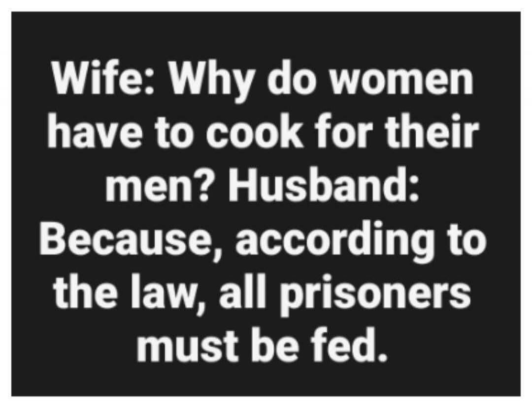 Wife: Why do women have to cook for their men? Husband: Because, according to the law, all prisoners must be fed.
