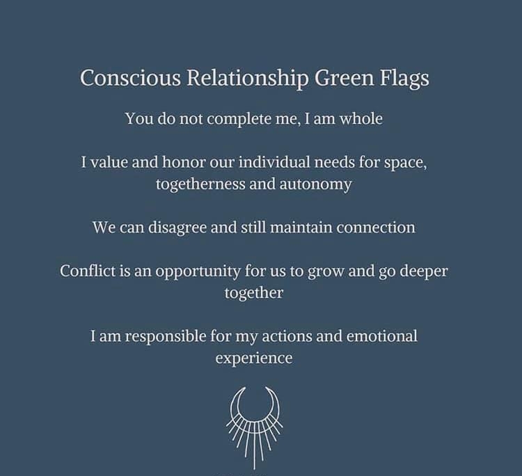 Conscious Relationship Green Flags You do not complete me I am whole I value and honor our individual needs for space togetherness and autonomy We can disagree and still maintain connection Conflict is an opportunity for us to grow and go deeper together I am responsible for my actions and emotional experience