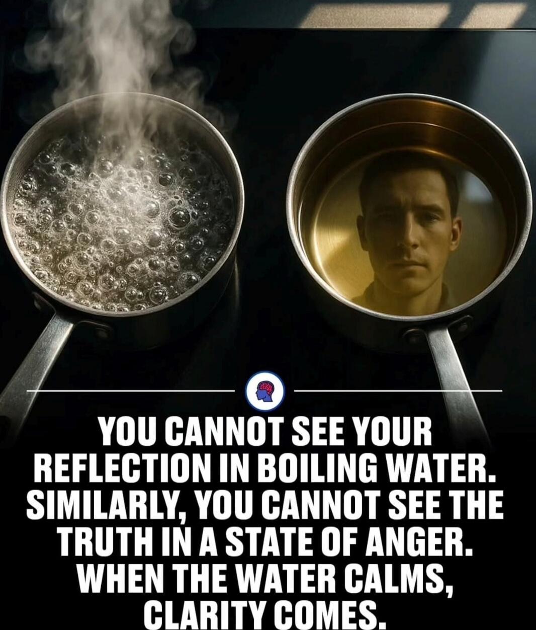 YOU CANNOT SEE YOUR REFLECTION IN BOILING WATER. SIMILARLY, YOU CANNOT SEE THE TRUTH IN A STATE OF ANGER. WHEN THE WATER CALMS, CLARITY COMES.