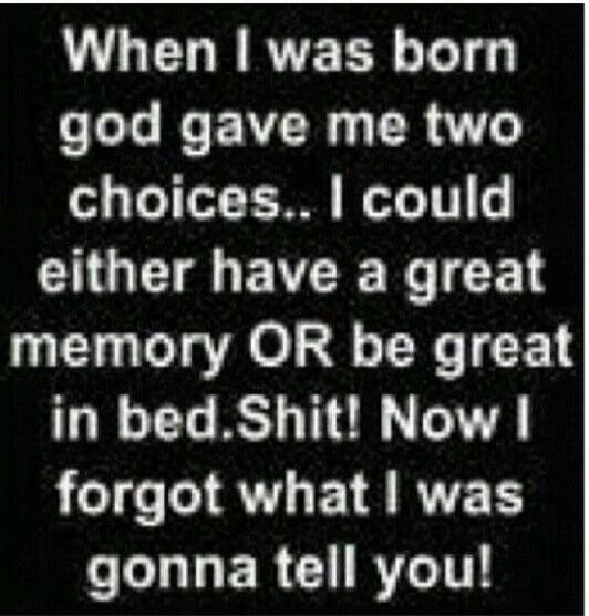 When I was born god gave me two choices.. I could either have a great memory OR be great in bed.Shit! Now I forgot what I was gonna tell you!