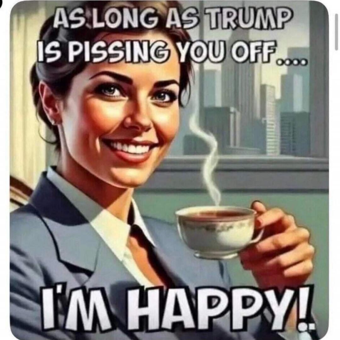 AS LONG AS TRUMP IS PISSING YOU OFF.... I'M HAPPY!