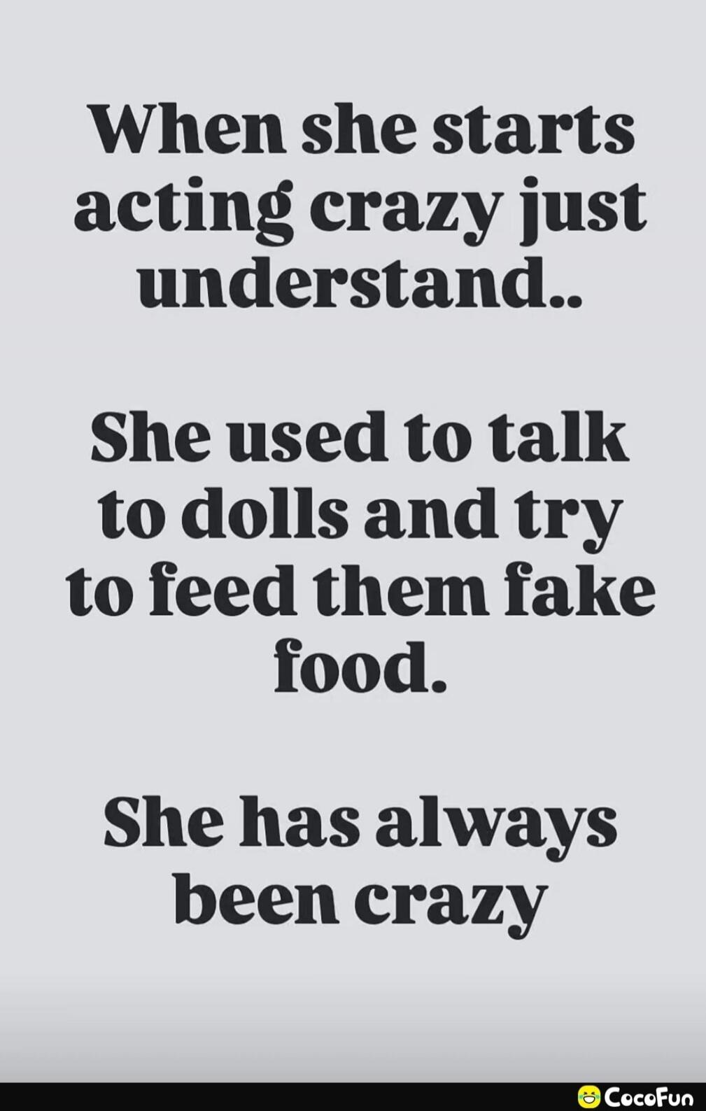 When she starts acting crazy just understand.. She used to talk to dolls and try to feed them fake food. She has always been crazy