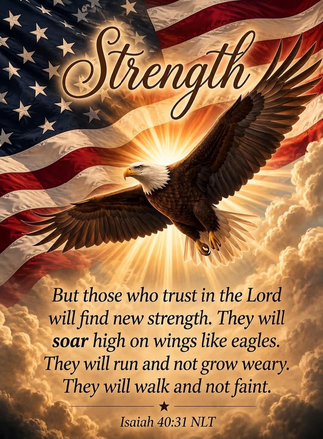 Strength But those who trust in the Lord will find new strength. They will soar high on wings like eagles. They will run and not grow weary. They will walk and not faint. Isaiah 40:31 NLT