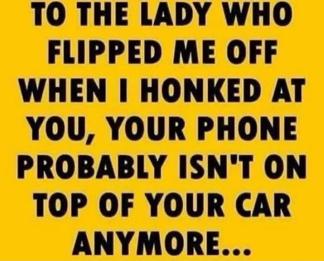 TO THE LADY WHO FLIPPED ME OFF WHEN I HONKED AT YOU, YOUR PHONE PROBABLY ISN'T ON TOP OF YOUR CAR ANYMORE...