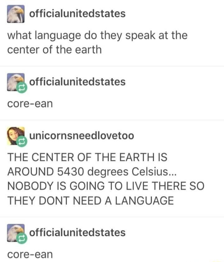 y officialunitedstates what language do they speak at the center of the earth ofcialunitedsates core ean unicornsneedlovetoo THE CENTER OF THE EARTH IS AROUND 5430 degrees Celsius NOBODY IS GOING TO LIVE THERE SO THEY DONT NEED A LANGUAGE Eofficialunitedstates core ean