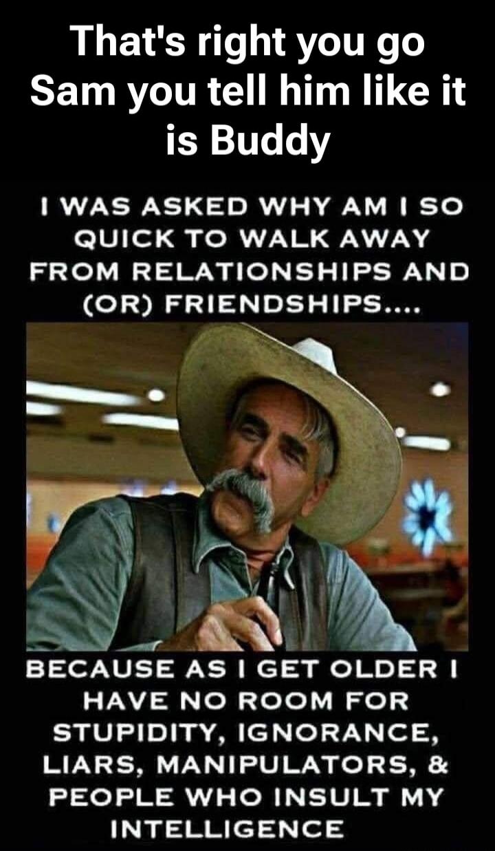 That's right you go Sam you tell him like it is Buddy. I was asked why am I so quick to walk away from relationships and (or) friendships.... Because as I get older I have no room for stupidity, ignorance, liars, manipulators, & people who insult my intelligence.