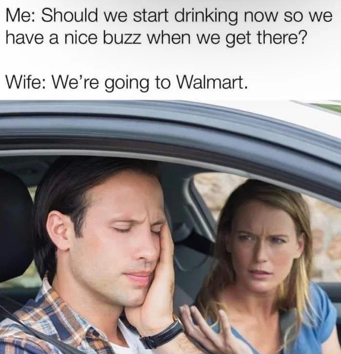 Me Should we start drinking now so we have a nice buzz when we get there Wife Were going to Walmart