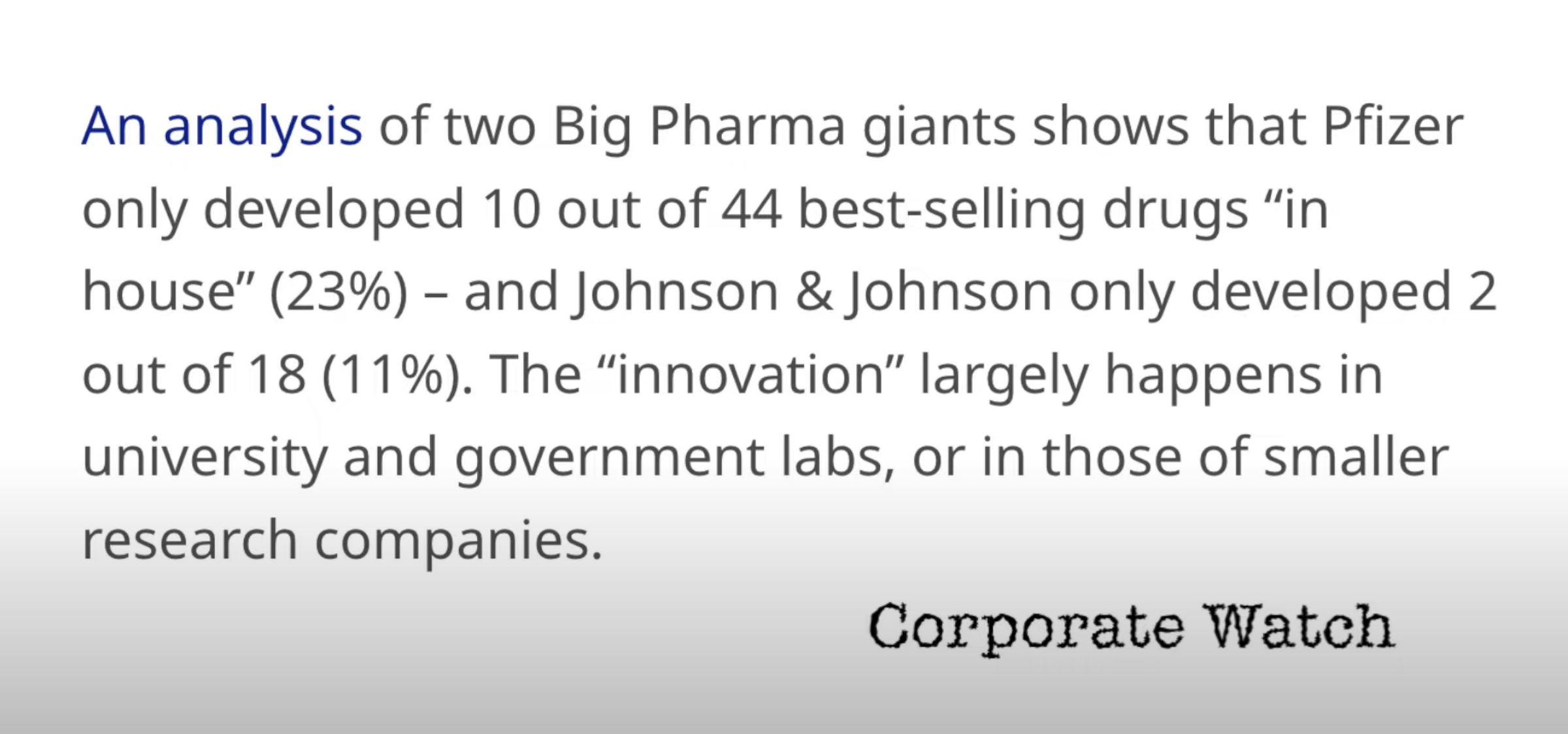 An analysis of two Big Pharma giants shows that Pfizer only developed 10 out of 44 best selling drugs in house 23 and Johnson Johnson only developed 2 out of 18 11 The innovation largely happens in university and government labs or in those of smaller research companies Corporate Watch