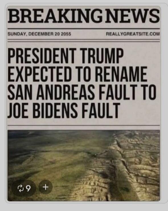 BREAKING NEWS
SUNDAY, DECEMBER 20 2055  REALLYGREATSITE.COM
PRESIDENT TRUMP EXPECTED TO RENAME SAN ANDREAS FAULT TO JOE BIDENS FAULT