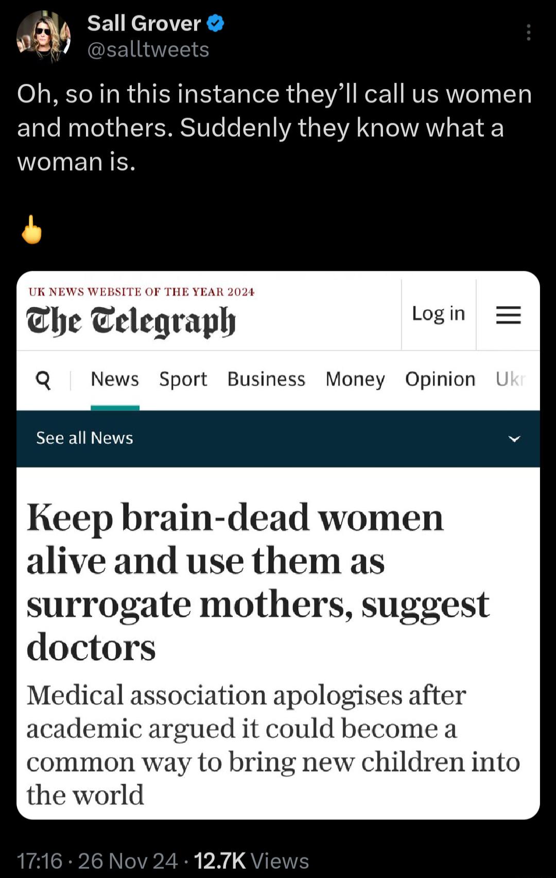 3 Sall Grover Oh so in this instance theyll call us women and mothers Suddenly they know what a woman is The Telegraph begla Q News Sport Business Money Opinion See all News Keep brain dead women alive and use them as surrogate mothers suggest doctors Medical a ation ap academ ued it could become a common way to bring new children into the world 127K