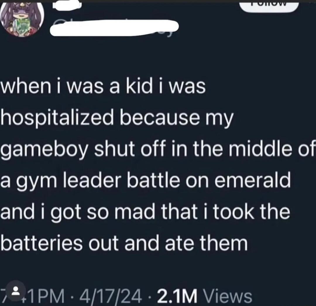 P WREHIRVESE N RRVES hospitalized because my gameboy shut off in the middle of a gym leader battle on emerald and i got so mad that i took the batteries out and ate them 721PM 41724 21M Views