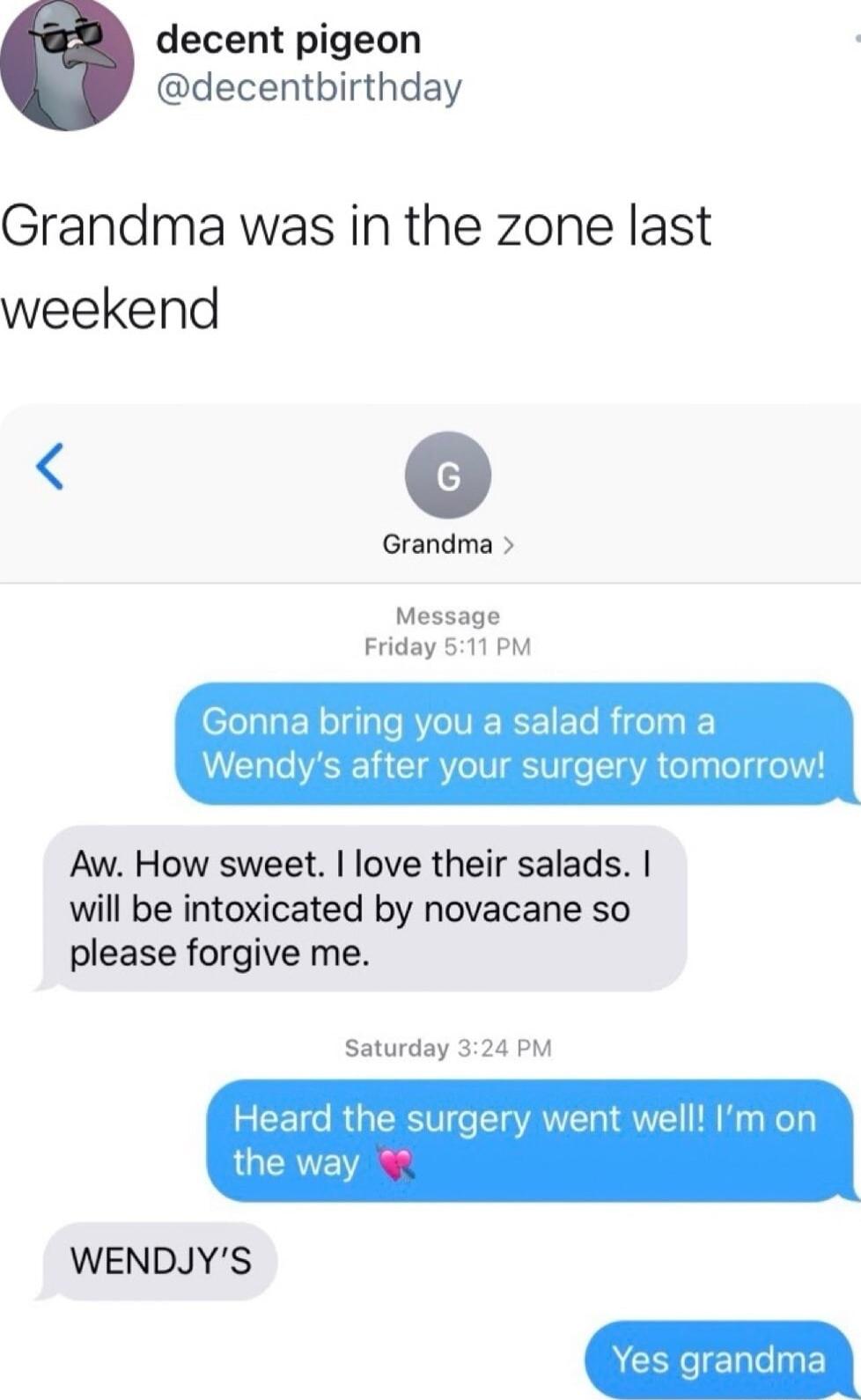 decent pigeon decentbirthday Grandma was in the zone last weekend o Grandma Message Friday 511 PM Gonna bring you a salad from a Wendys after your surgery tomorrow Aw How sweet love their salads will be intoxicated by novacane so please forgive me Saturday 324 PM Heard the surgery went well Im or G WENDJYS