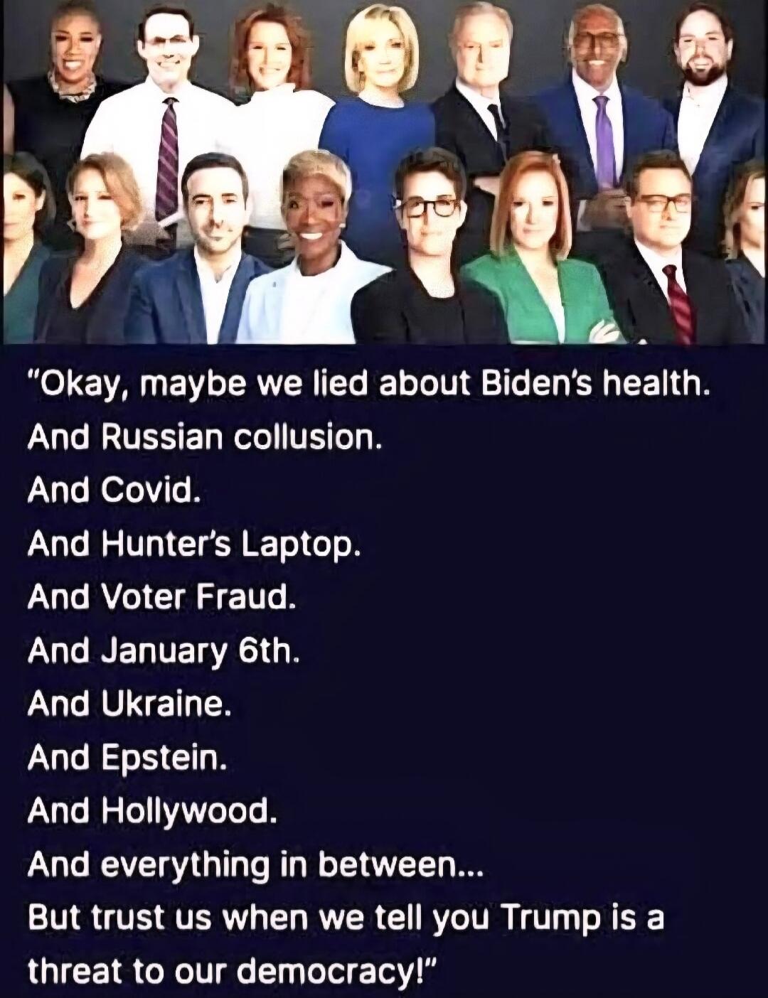 Okay, maybe we lied about Biden's health.
And Russian collusion.
And Covid.
And Hunter's Laptop.
And Voter Fraud.
And January 6th.
And Ukraine.
And Epstein.
And Hollywood.
And everything in between...
But trust us when we tell you Trump is a threat to our democracy!