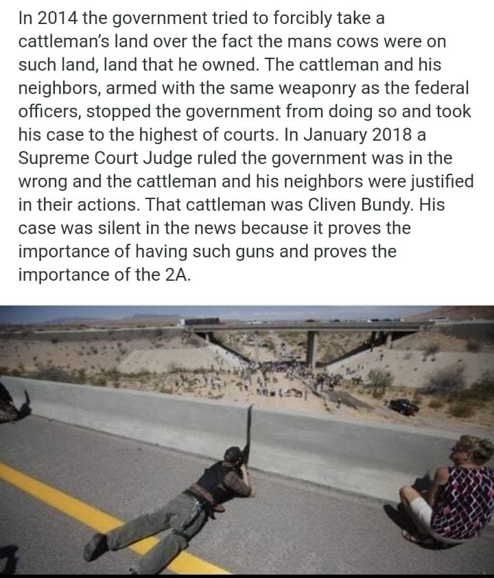 In 2014 the government tried to forcibly take a cattlemans land over the fact the mans cows were on such land land that he owned The cattleman and his neighbors armed with the same weaponry as the federal officers stopped the government from doing so and took his case to the highest of courts In January 2018 a Supreme Court Judge ruled the government was in the wrong and the cattleman and his neig
