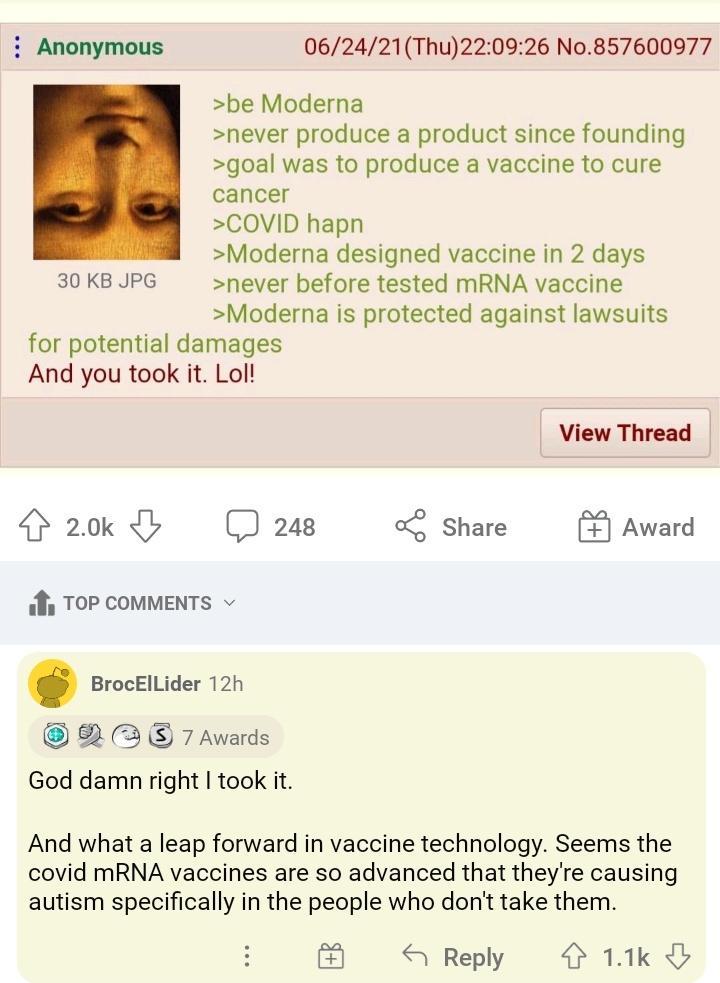 Anonymous 062421Thu220926 No857600977 be Moderna never produce a product since founding goal was to produce a vaccine to cure cancer COVID hapn Moderna designed vaccine in 2 days 30 KB JPG never before tested mRNA vaccine Moderna is protected against lawsuits for potential damages And you took it Lol View Thread 20k C 248 0 Share Award fs TOP COMMENTS BrocElLider 12h 7 Awards God damn right took i