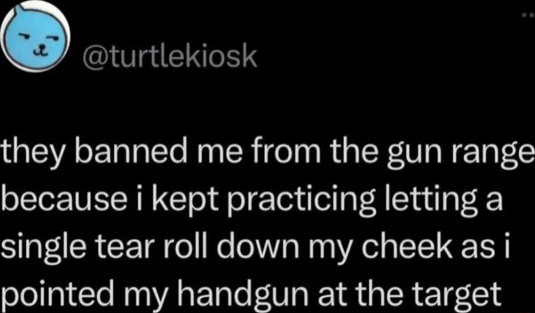 O turtlekiosk they banned me from the gun range because i kept practicing letting a single tear roll down my cheek as i pointed my handgun at the target