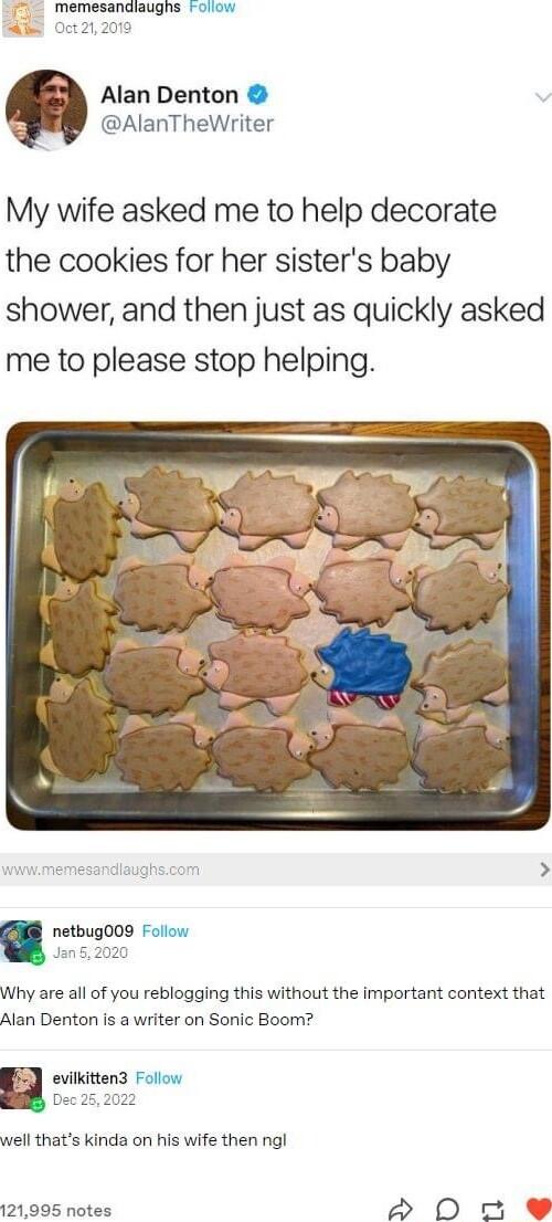 Alan Denton AlanTheWriter My wife asked me to help decorate the cookies for her sisters baby shower and then just as quickly asked me to please stop helping netbug009 Follow Jan52020 Why are all of you reblogging this without the important context that Alan Denton is a writer on Sonic Boom well thats kinda on his wife then ngl 121995 notes o ut