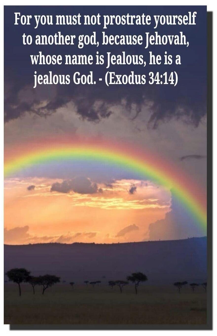 For you must not prostrate yourself to another god, because Jehovah, whose name is Jealous, he is a jealous God. - (Exodus 34:14)