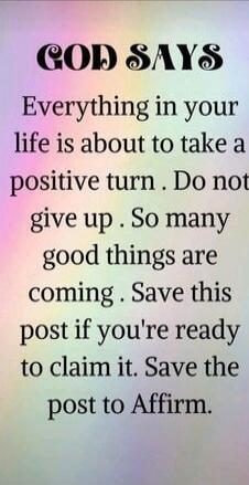 GOD SAYS Everything in your life is about to take a positive turn . Do not give up . So many good things are coming . Save this post if you're ready to claim it. Save the post to Affirm.