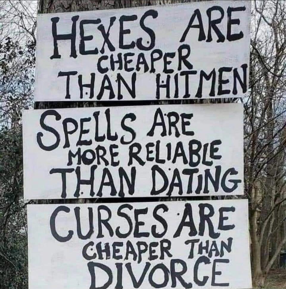 HEXES ARE CHEAPER THAN HITMEN
SPELLS ARE MORE RELIABLE THAN DATING
CURSES ARE CHEAPER THAN DIVORCE
