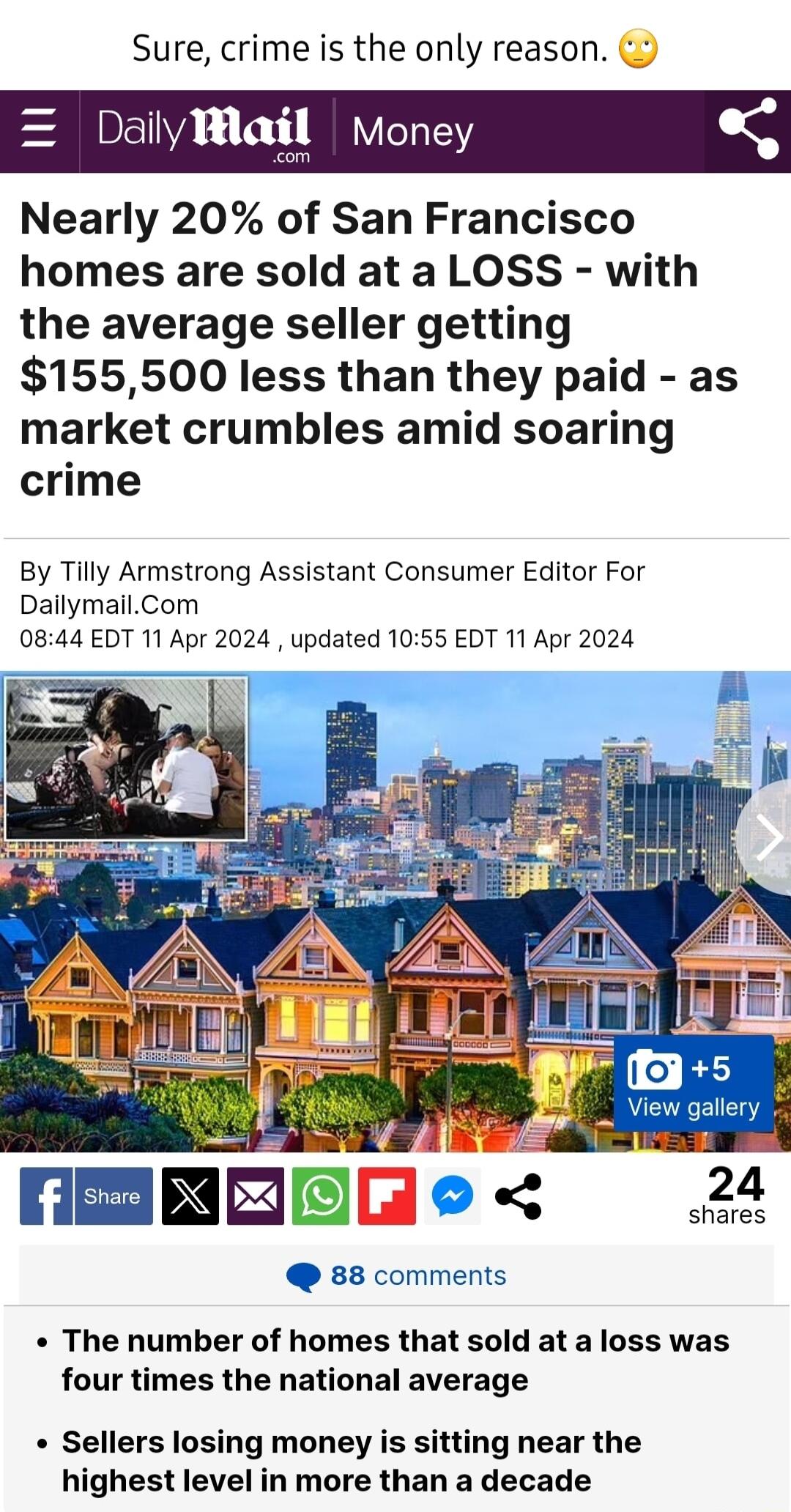 Sure crime is the only reason Dailvma Money Nearly 20 of San Francisco homes are sold at a LOSS with the average seller getting 155500 less than they paid as market crumbles amid soaring crime By Tilly Armstrong Assistant Consumer Editor For DailymailCom 0844 EDT 11 Apr 2024 updated 1055 EDT 11 Apr 2024 e MEEREEe 22 88 comments The number of homes that sold at a loss was four times the national av