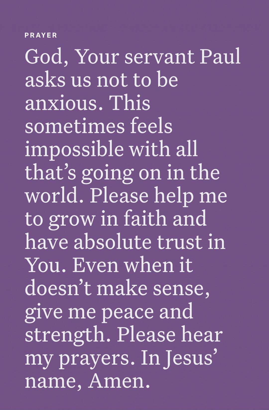 PRAYER
God, Your servant Paul asks us not to be anxious. This sometimes feels impossible with all that's going on in the world. Please help me to grow in faith and have absolute trust in You. Even when it doesn’t make sense, give me peace and strength. Please hear my prayers. In Jesus’ name, Amen.