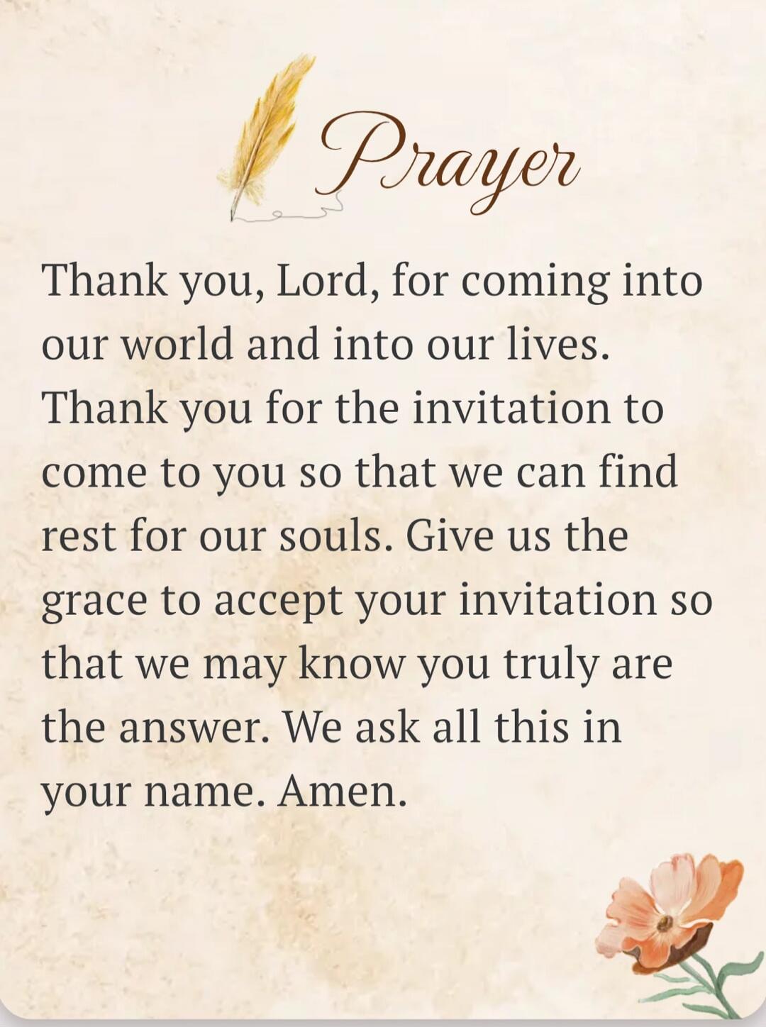 Prayer Thank you, Lord, for coming into our world and into our lives. Thank you for the invitation to come to you so that we can find rest for our souls. Give us the grace to accept your invitation so that we may know you truly are the answer. We ask all this in your name. Amen.