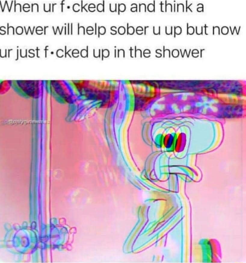When ur f cked up and think a shower will help sober u up but now ur just f cked up in the shower