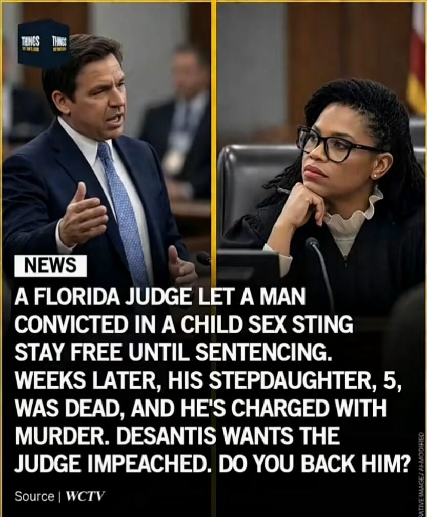 NEWS A FLORIDA JUDGE LET A MAN CONVICTED IN A CHILD SEX STING STAY FREE UNTIL SENTENCING. WEEKS LATER, HIS STEPDAUGHTER, 5, WAS DEAD, AND HE'S CHARGED WITH MURDER. DESANTIS WANTS THE JUDGE IMPEACHED. DO YOU BACK HIM?