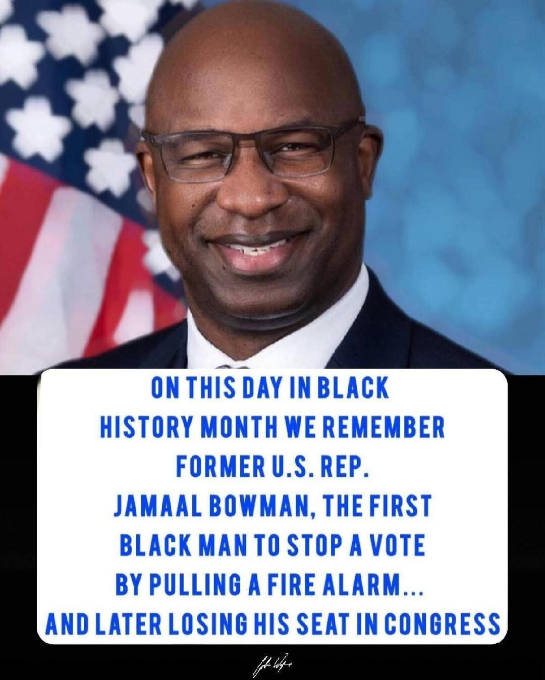 ON THIS DAY IN BLACK HISTORY MONTH WE REMEMBER FORMER U.S. REP. JAMAAL BOWMAN, THE FIRST BLACK MAN TO STOP A VOTE BY PULLING A FIRE ALARM... AND LATER LOSING HIS SEAT IN CONGRESS