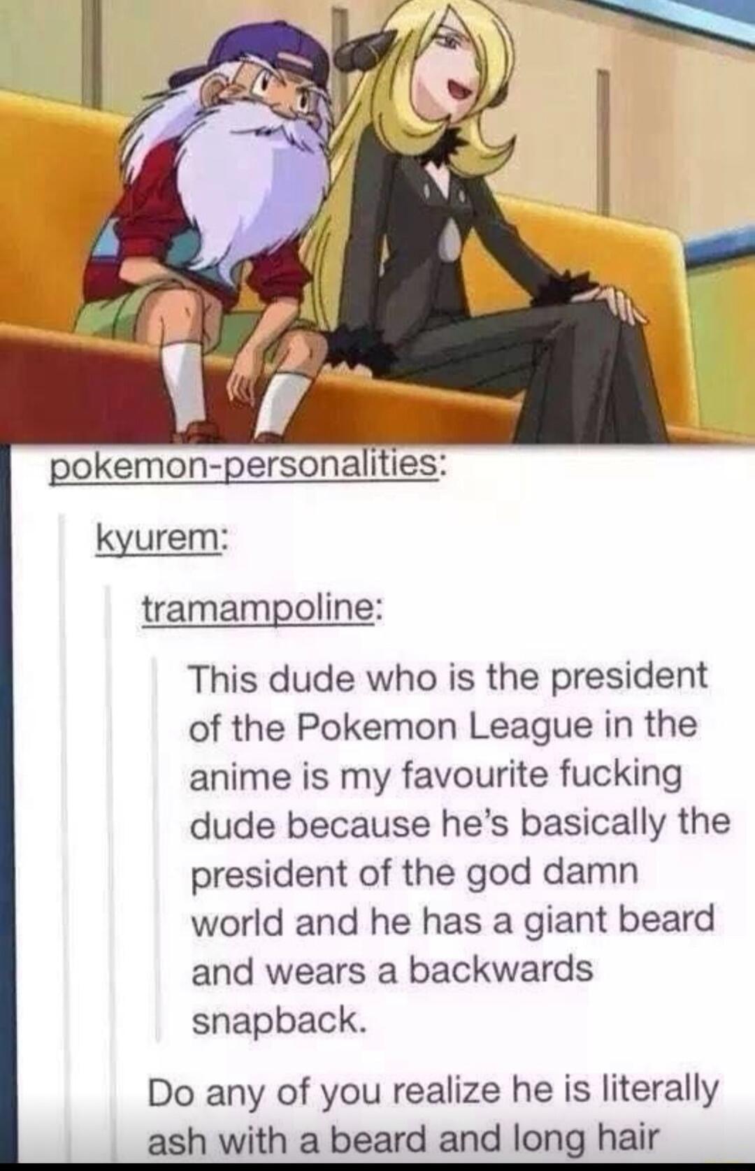 onemon gersonalitie kyurem tramampoline This dude who is the president of the Pokemon League in the anime is my favourite fucking dude because hes basically the president of the god damn world and he has a giant beard and wears a backwards snapback Do any of you realize he is literally ash with a beard and long hair