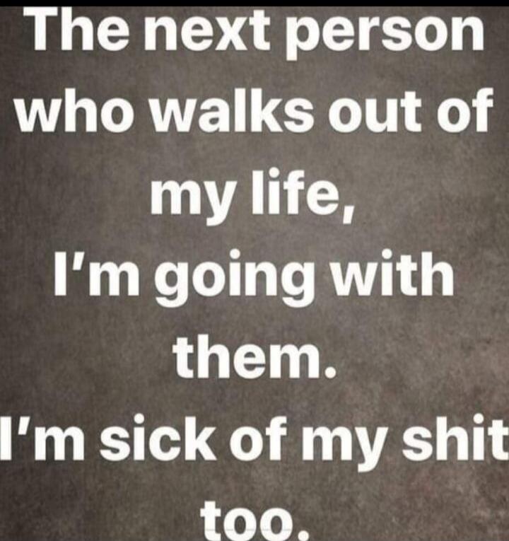 The next person who walks out of my life, I'm going with them. I'm sick of my shit too.