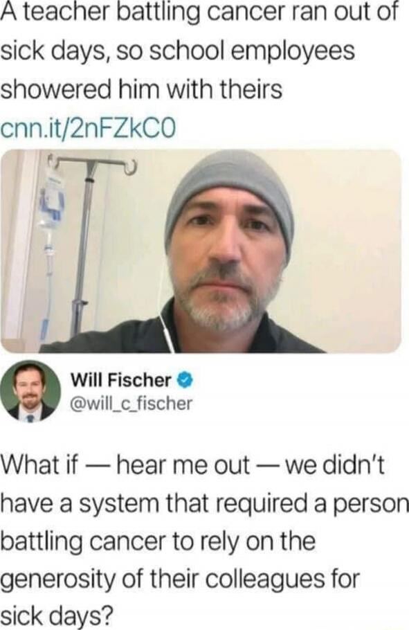 A teacher battling cancer ran out of sick days, so school employees showered him with theirs

[image of Will Fischer] @will_c_fischer

What if — hear me out — we didn’t have a system that required a person battling cancer to rely on the generosity of their colleagues for sick days?