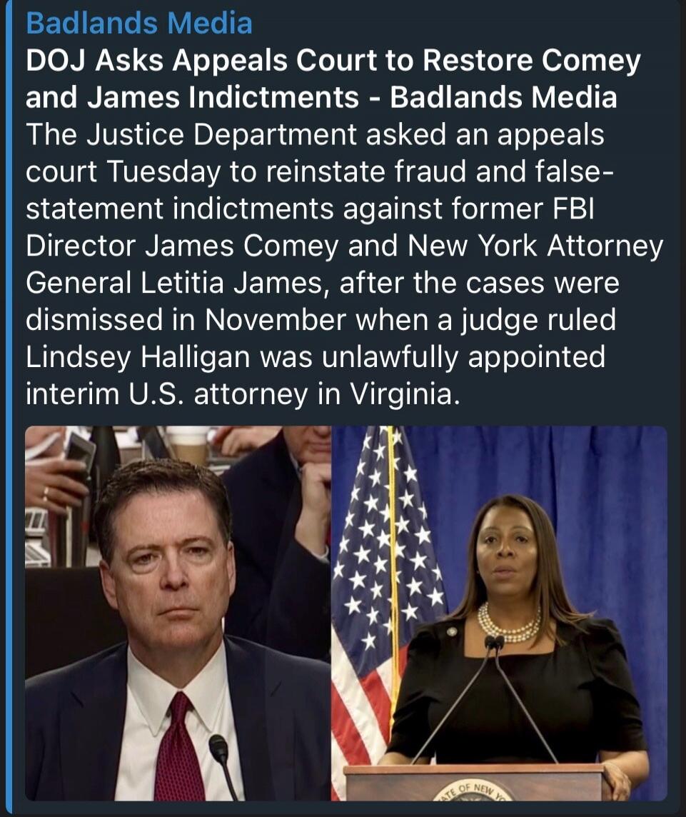 Badlands Media. DOJ Asks Appeals Court to Restore Comey and James Indictments - Badlands Media. The Justice Department asked an appeals court Tuesday to reinstate fraud and false-statement indictments against former FBI Director James Comey and New York Attorney General Letitia James, after the cases were dismissed in November when a judge ruled Li
