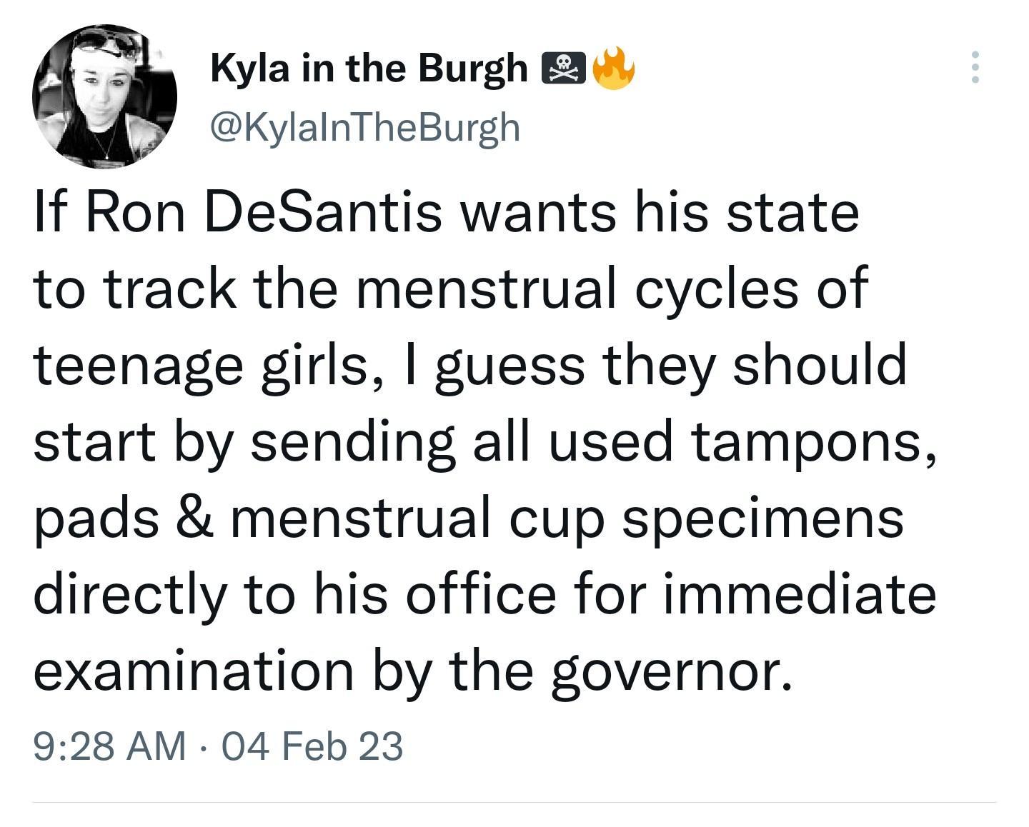 Kyla in the Burgh 3 3 KylalnTheBurgh If Ron DeSantis wants his state to track the menstrual cycles of teenage girls guess they should start by sending all used tampons pads menstrual cup specimens directly to his office for immediate examination by the governor 928 AM 04 Feb 23