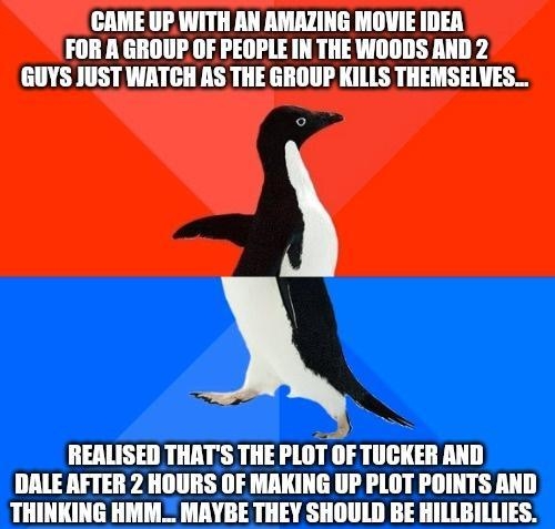 CAME UP WITH AN AMAZING MOVIE IDEA FOR A GROUP OF PEOPLE IN THE WOODS AND 2 GUYS JUST WATCH AS THE GROUP KILLS THEMSELVES REALISED THATS THE PIIIHIF TUCKER AND DALE AFTER 2 HOURS OF MAKING UP PLOT POINTS AND THINKING HMM_ MAYBE THEY SHOULD BE HILLBILLIES ipoo