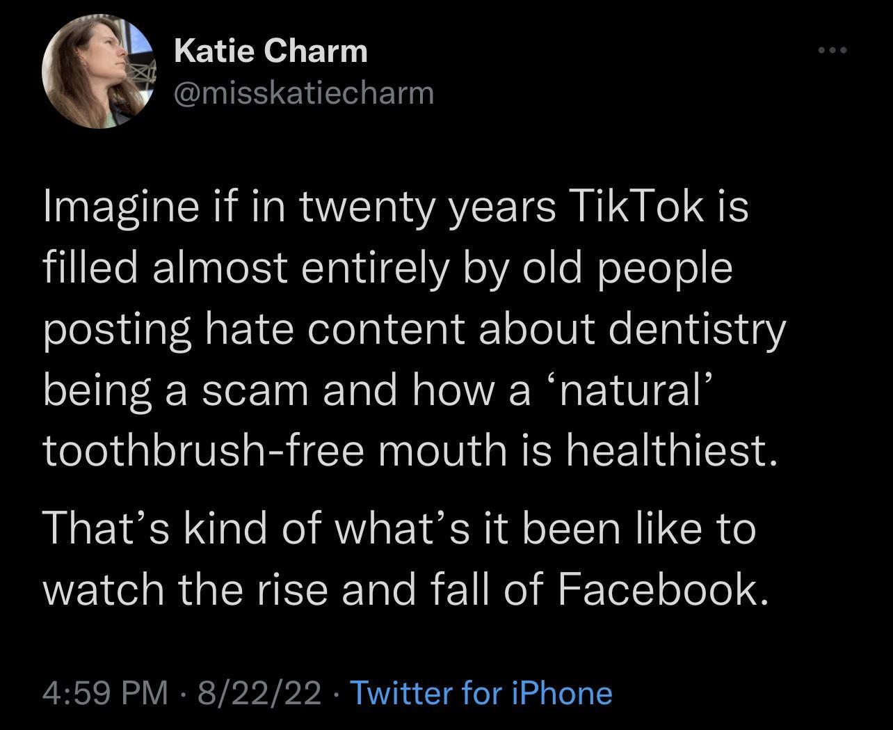 Katie Charm misskatiecharm Imagine if in twenty years TikTok is filled almost entirely by old people posting hate content about dentistry being a scam and how a natural toothbrush free mouth is healthiest Thats kind of whats it been like to watch the rise and fall of Facebook 459 PM 82222 Twitter for iPhone