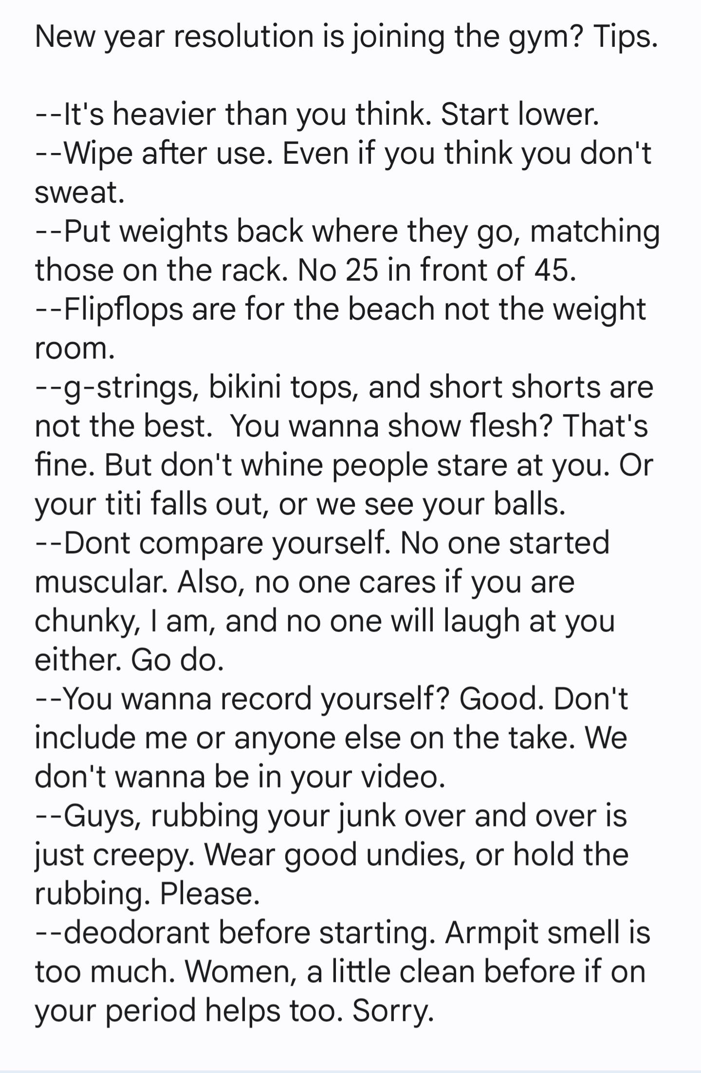 New year resolution is joining the gym Tips Its heavier than you think Start lower Wipe after use Even if you think you dont sweat Put weights back where they go matching those on the rack No 25 in front of 45 Flipflops are for the beach not the weight room g strings bikini tops and short shorts are not the best You wanna show flesh Thats fine But dont whine people stare at you Or your titi falls 