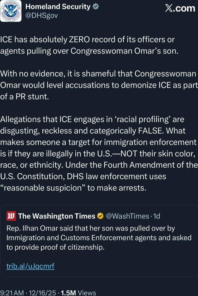 ICE has absolutely ZERO record of its officers or agents pulling over Congresswoman Omar's son.

With no evidence, it is shameful that Congresswoman Omar would level accusations to demonize ICE as part of a PR stunt.

Allegations that ICE engages in 'racial profiling' are disgusting, reckless and categorically FALSE. What makes someone a target for