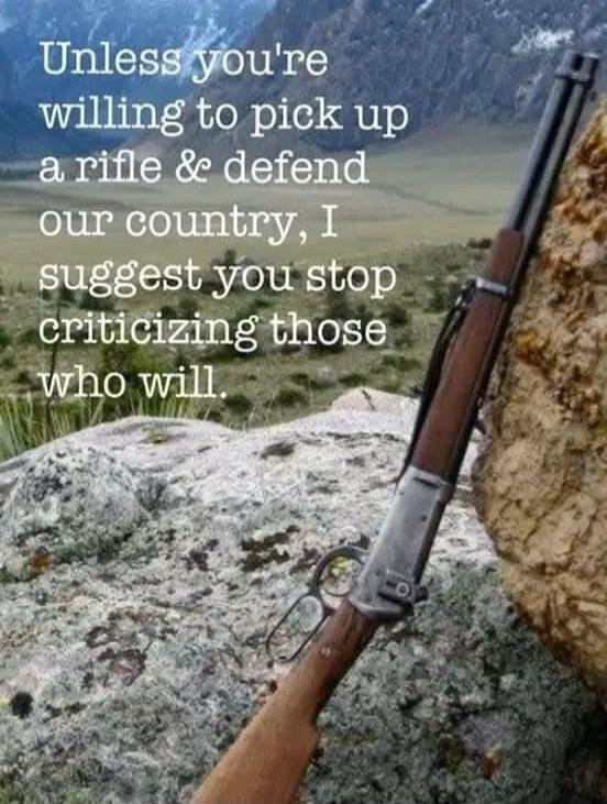 Unless you're willing to pick up a rifle & defend our country, I suggest you stop criticizing those who will.