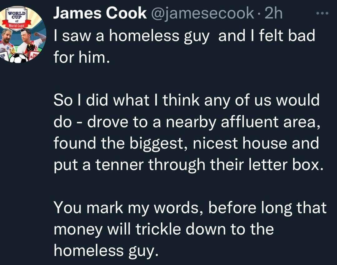 James Cook jamesecook 2h saw a homeless guy and felt bad for him So did what think any of us would do drove to a nearby affluent area found the biggest nicest house and put a tenner through their letter box You mark my words before long that money will trickle down to the homeless guy