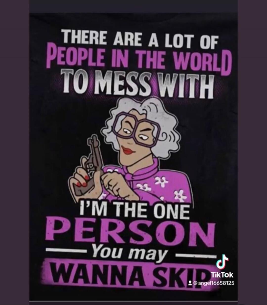 THERE ARE A LOT OF PEOPLE IN THE WORLD TO MESS WITH I'M THE ONE PERSON You may WANNA SKIP