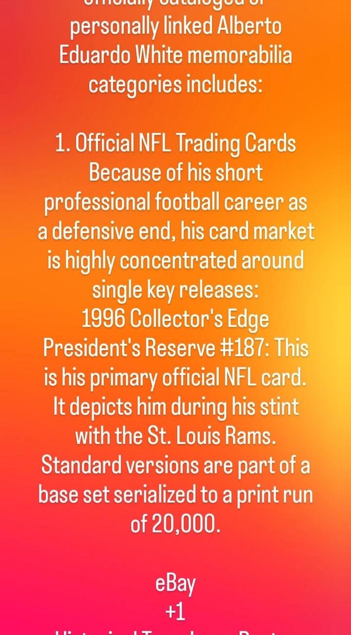 Officially cataloged or personally linked Alberto Eduardo White memorabilia categories includes: 1. Official NFL Trading Cards. Because of his short professional football career as a defensive end, his card market is highly concentrated around single key releases: 1996 Collector's Edge President's Reserve #187: This is his primary official NFL card