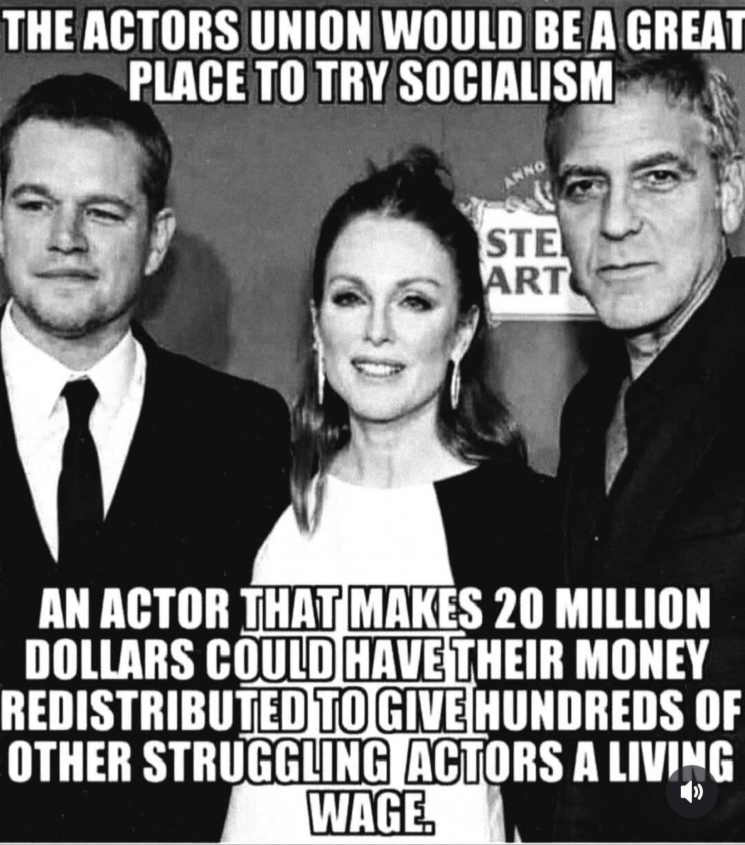 THE ACTORS UNION WOULD BE A GREAT PLACE TO TRY SOCIALISM
AN ACTOR THAT MAKES 20 MILLION DOLLARS COULD HAVE THEIR MONEY REDISTRIBUTED TO GIVE HUNDREDS OF OTHER STRUGGLING ACTORS A LIVING WAGE.