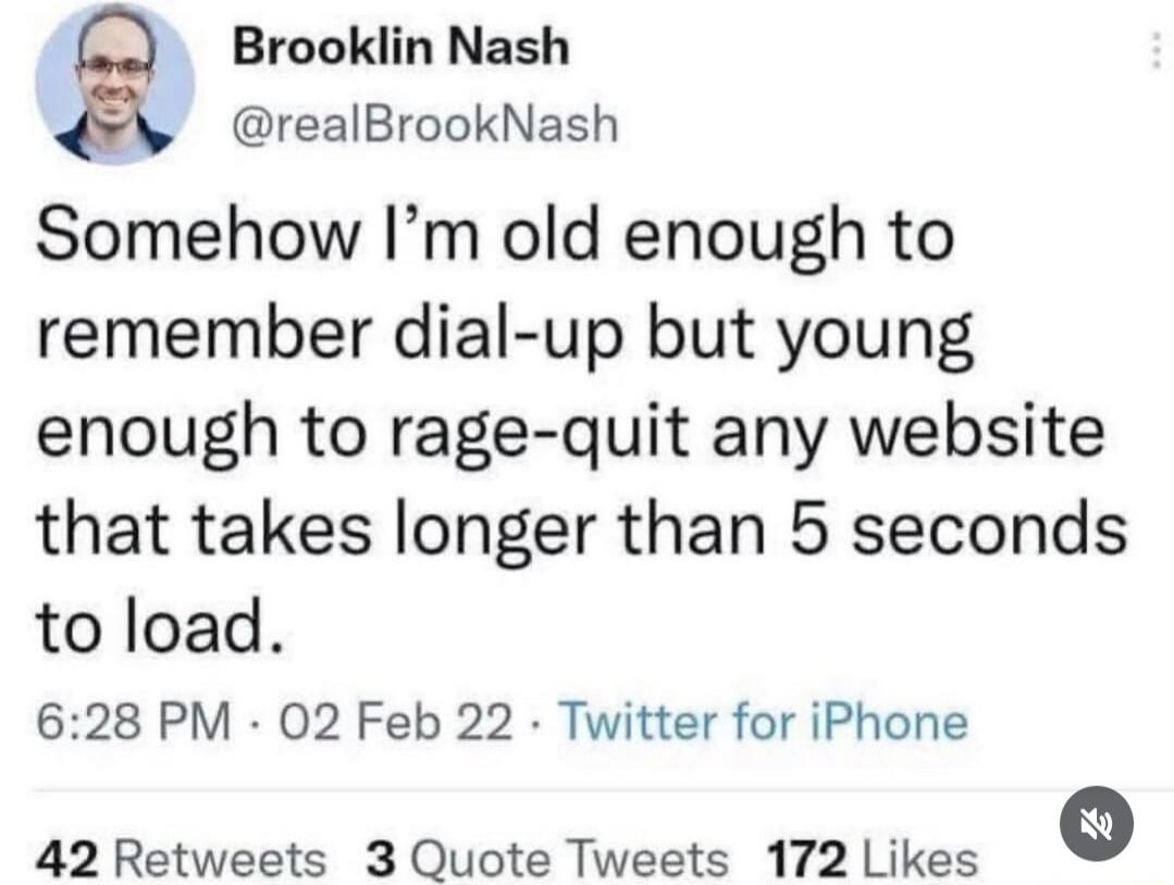 Brooklin Nash @realBrookNash Somehow I'm old enough to remember dial-up but young enough to rage-quit any website that takes longer than 5 seconds to load. 6:28 PM · 02 Feb 22 · Twitter for iPhone 42 Retweets 3 Quote Tweets 172 Likes